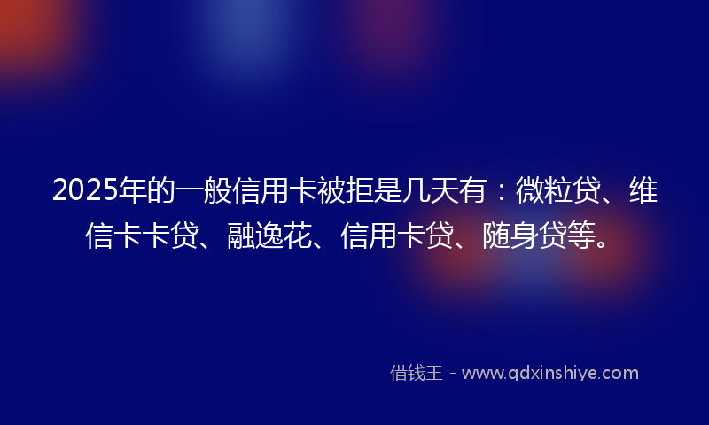 2025年的一般信用卡被拒是几天有：微粒贷、维信卡卡贷、融逸花、信用卡贷、随身贷等。