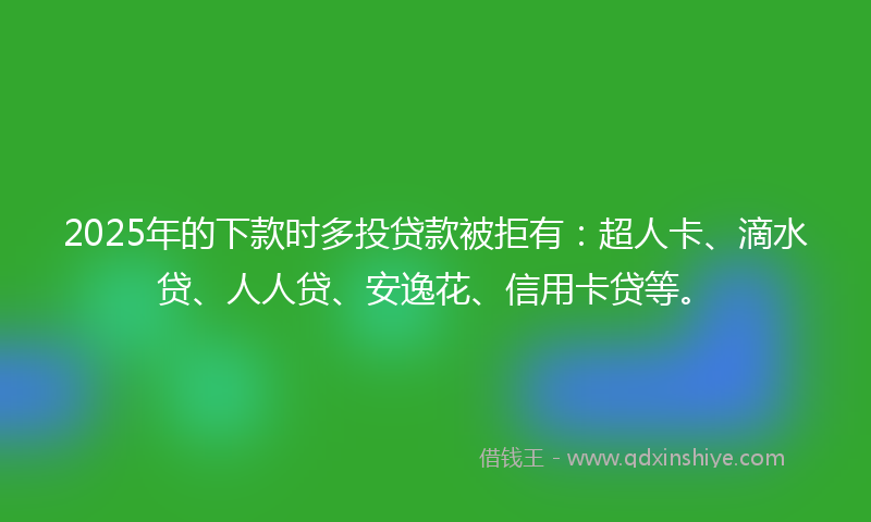 2025年的下款时多投贷款被拒有：超人卡、滴水贷、人人贷、安逸花、信用卡贷等。