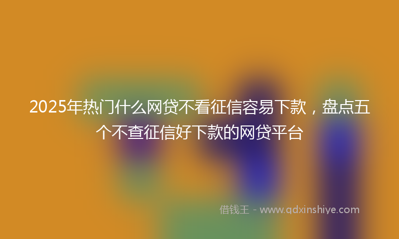 2025年热门什么网贷不看征信容易下款，盘点五个不查征信好下款的网贷平台