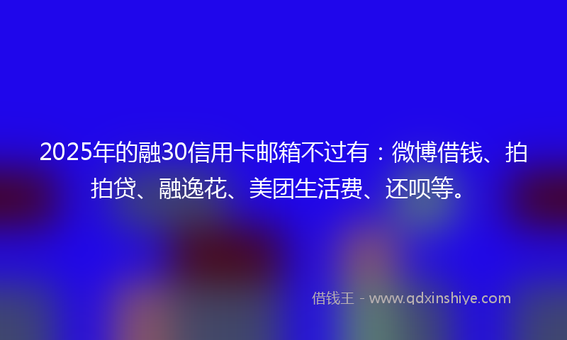 2025年的融30信用卡邮箱不过有：微博借钱、拍拍贷、融逸花、美团生活费、还呗等。