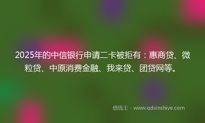 2025年的中信银行申请二卡被拒有：惠商贷、微粒贷、中原消费金融、我来贷、团贷网等。