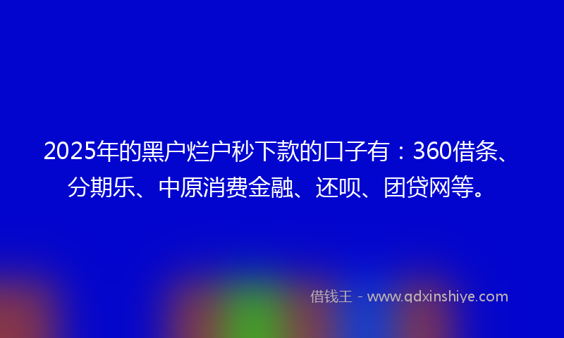 2025年的黑户烂户秒下款的口子有：360借条、分期乐、中原消费金融、还呗、团贷网等。