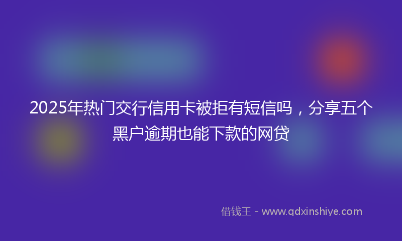 2025年热门交行信用卡被拒有短信吗，分享五个黑户逾期也能下款的网贷