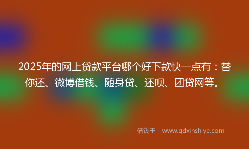 2025年的网上贷款平台哪个好下款快一点有：替你还、微博借钱、随身贷、还呗、团贷网等。