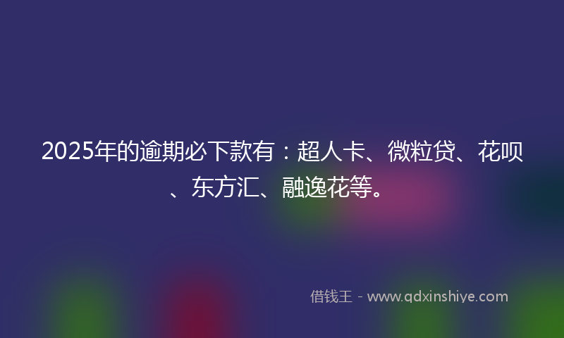 2025年的逾期必下款有：超人卡、微粒贷、花呗、东方汇、融逸花等。
