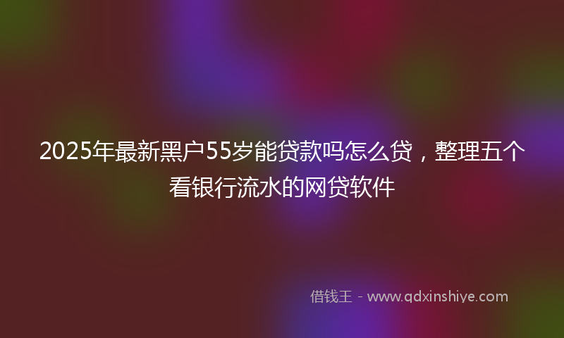 2025年最新黑户55岁能贷款吗怎么贷，整理五个看银行流水的网贷软件