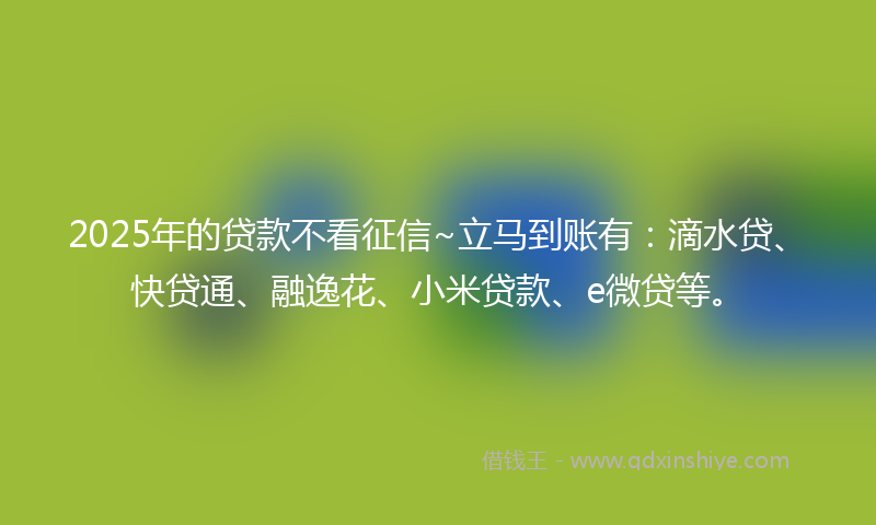 2025年的贷款不看征信~立马到账有：滴水贷、快贷通、融逸花、小米贷款、e微贷等。