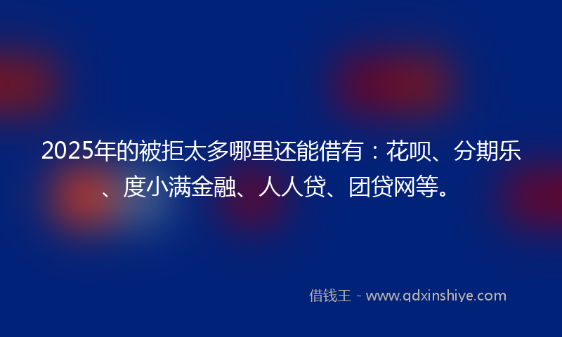 2025年的被拒太多哪里还能借有：花呗、分期乐、度小满金融、人人贷、团贷网等。