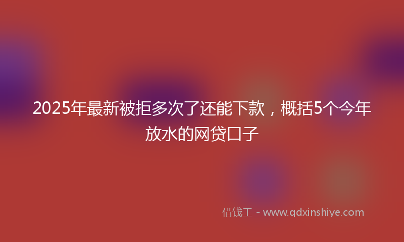 2025年最新被拒多次了还能下款，概括5个今年放水的网贷口子