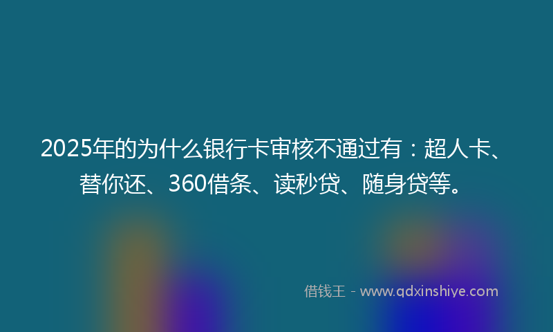 2025年的为什么银行卡审核不通过有：超人卡、替你还、360借条、读秒贷、随身贷等。