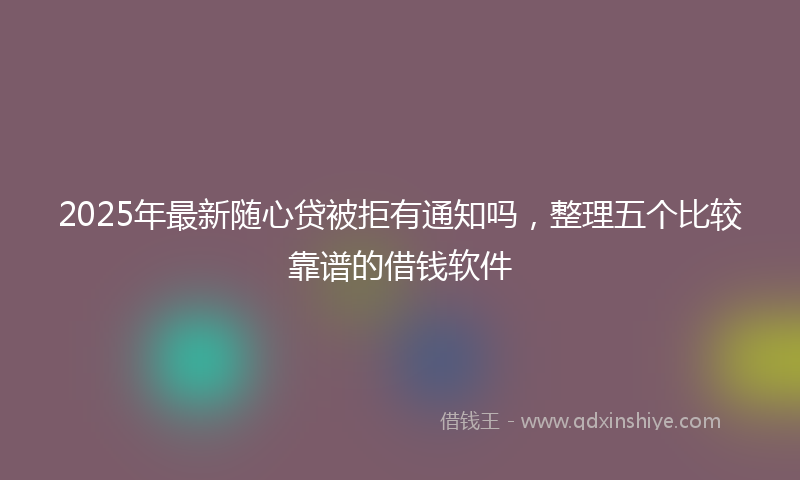 2025年最新随心贷被拒有通知吗，整理五个比较靠谱的借钱软件