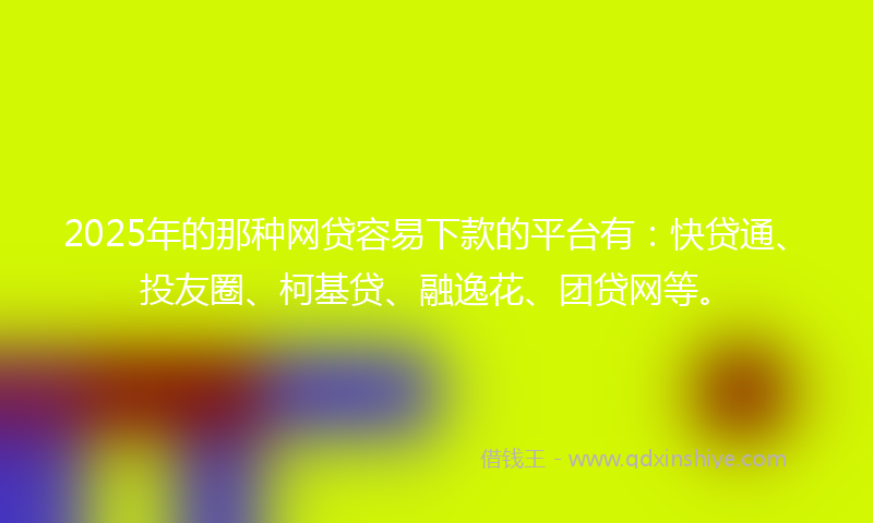2025年的那种网贷容易下款的平台有：快贷通、投友圈、柯基贷、融逸花、团贷网等。