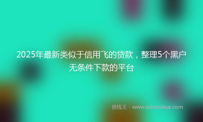 2025年最新类似于信用飞的贷款，整理5个黑户无条件下款的平台