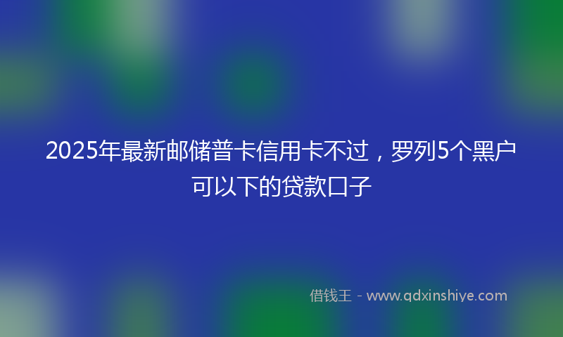 2025年最新邮储普卡信用卡不过，罗列5个黑户可以下的贷款口子