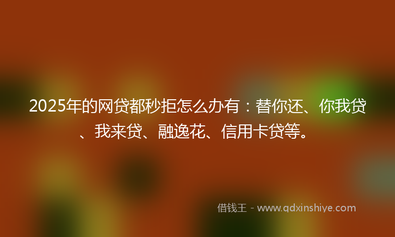 2025年的网贷都秒拒怎么办有：替你还、你我贷、我来贷、融逸花、信用卡贷等。