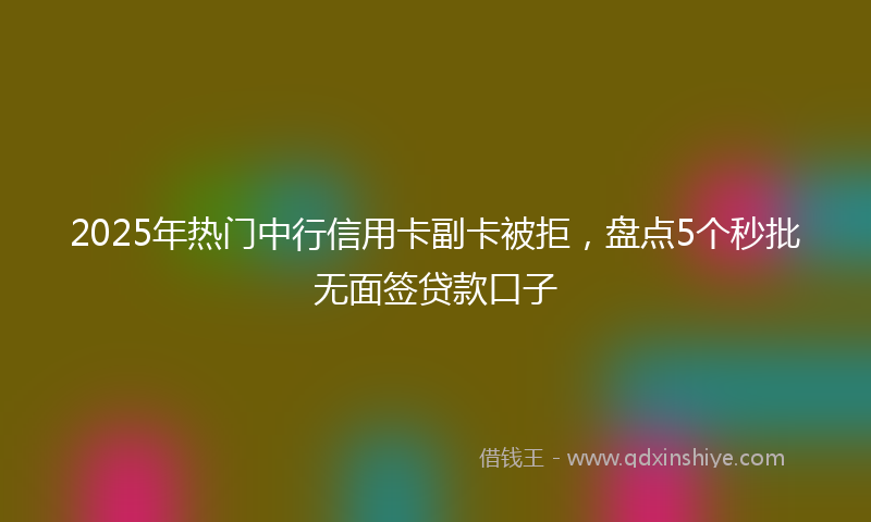2025年热门中行信用卡副卡被拒，盘点5个秒批无面签贷款口子