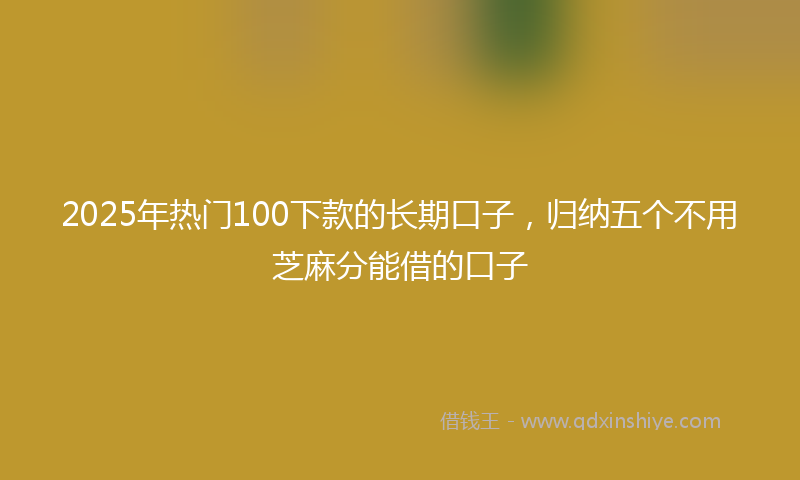 2025年热门100下款的长期口子，归纳五个不用芝麻分能借的口子