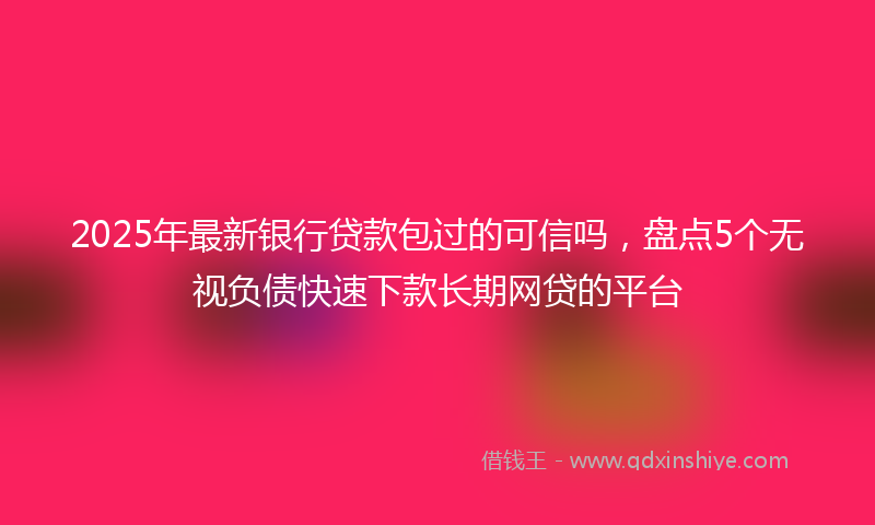2025年最新银行贷款包过的可信吗，盘点5个无视负债快速下款长期网贷的平台