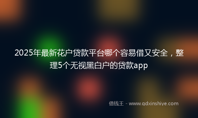 2025年最新花户贷款平台哪个容易借又安全，整理5个无视黑白户的贷款app