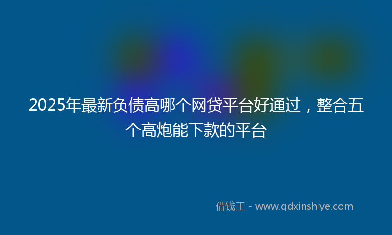 2025年最新负债高哪个网贷平台好通过，整合五个高炮能下款的平台