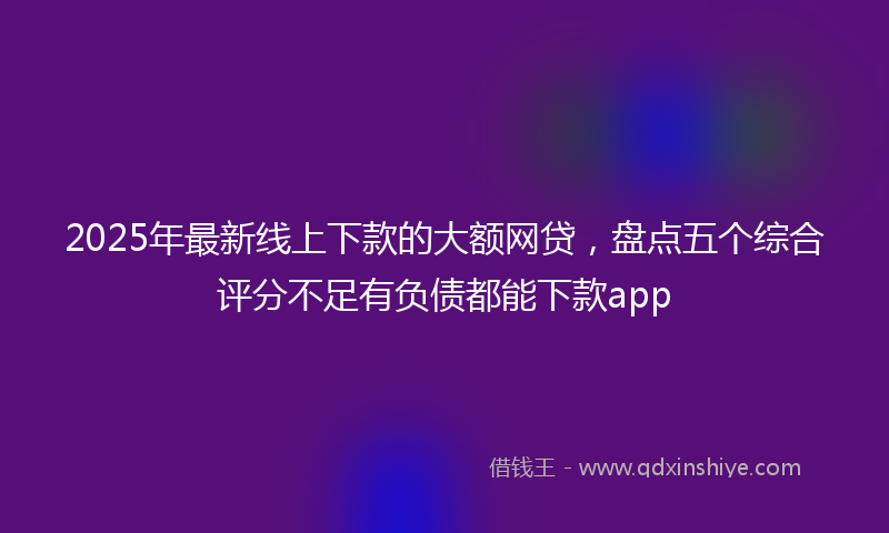 2025年最新线上下款的大额网贷，盘点五个综合评分不足有负债都能下款app