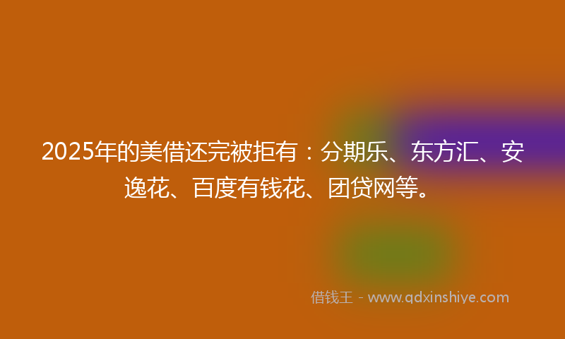 2025年的美借还完被拒有：分期乐、东方汇、安逸花、百度有钱花、团贷网等。