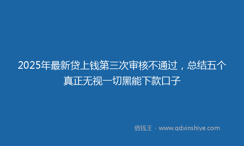 2025年最新贷上钱第三次审核不通过，总结五个真正无视一切黑能下款口子