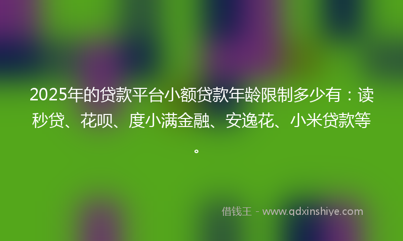 2025年的贷款平台小额贷款年龄限制多少有：读秒贷、花呗、度小满金融、安逸花、小米贷款等。