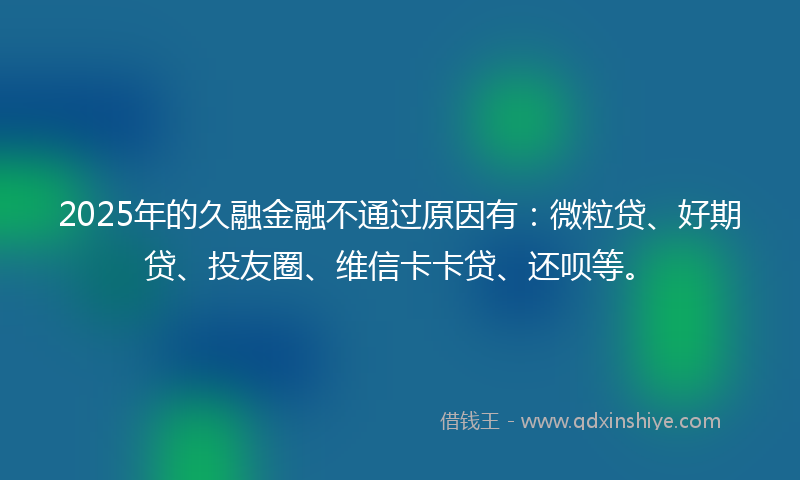 2025年的久融金融不通过原因有：微粒贷、好期贷、投友圈、维信卡卡贷、还呗等。