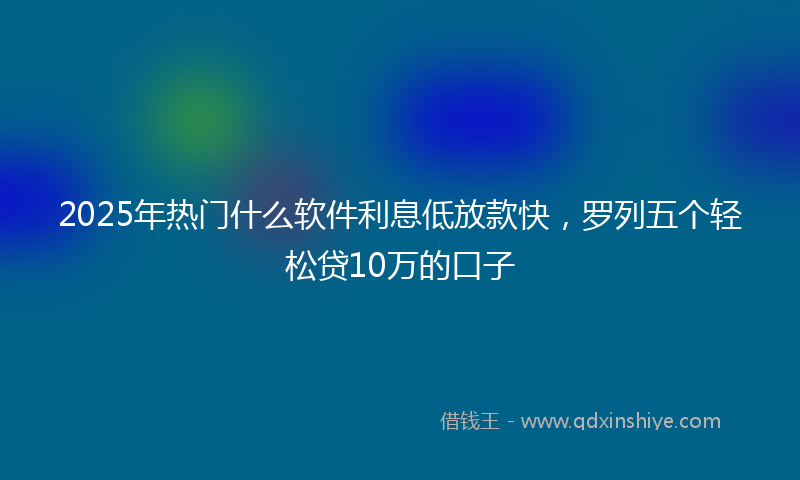 2025年热门什么软件利息低放款快，罗列五个轻松贷10万的口子