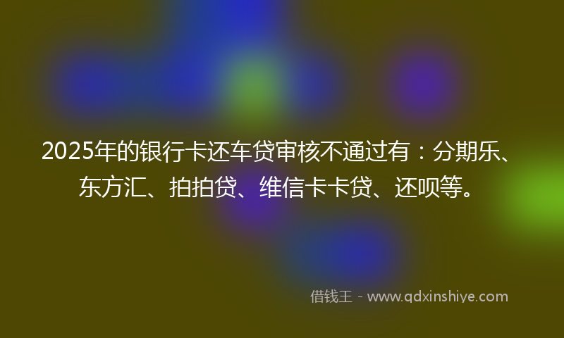2025年的银行卡还车贷审核不通过有:分期乐、东方汇、拍拍贷、维信卡卡贷、还呗等。