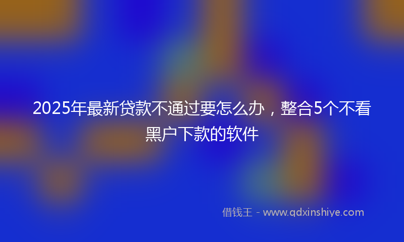 2025年最新贷款不通过要怎么办，整合5个不看黑户下款的软件