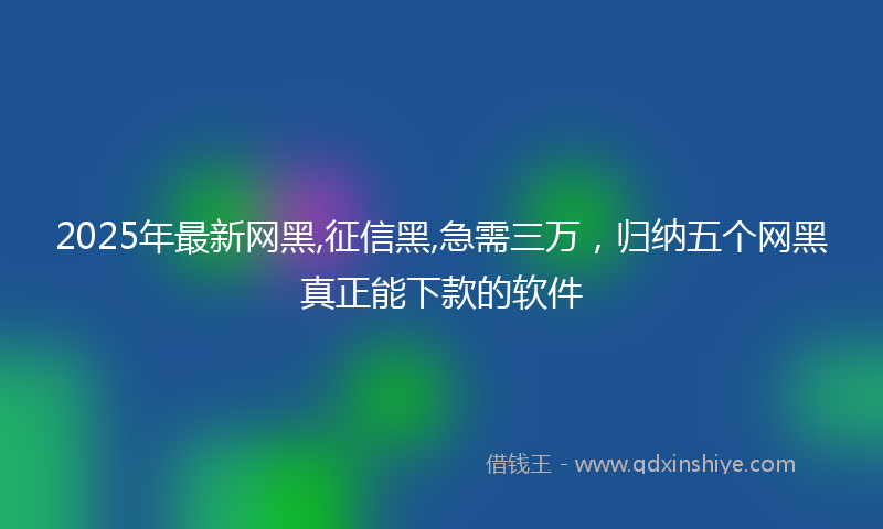2025年最新网黑,征信黑,急需三万，归纳五个网黑真正能下款的软件