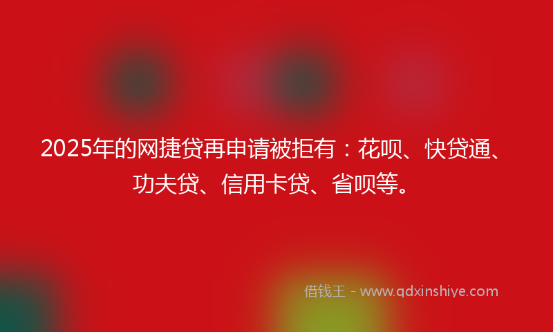 2025年的网捷贷再申请被拒有：花呗、快贷通、功夫贷、信用卡贷、省呗等。