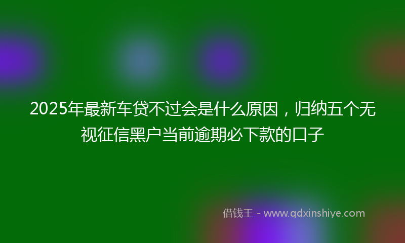 2025年最新车贷不过会是什么原因，归纳五个无视征信黑户当前逾期必下款的口子
