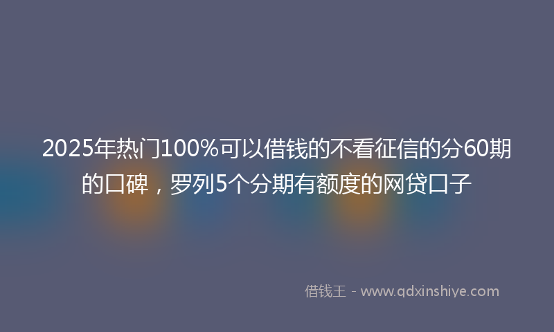 2025年热门100%可以借钱的不看征信的分60期的口碑，罗列5个分期有额度的网贷口子