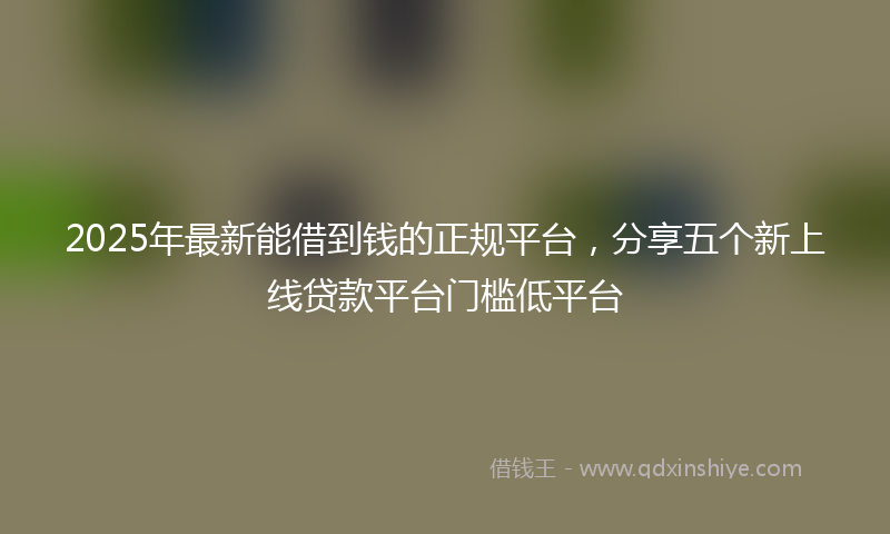 2025年最新能借到钱的正规平台，分享五个新上线贷款平台门槛低平台