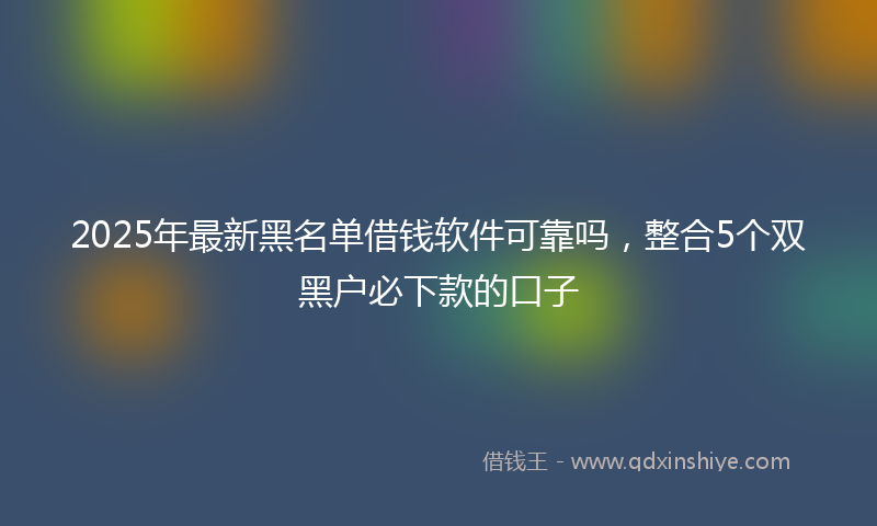 2025年最新黑名单借钱软件可靠吗，整合5个双黑户必下款的口子