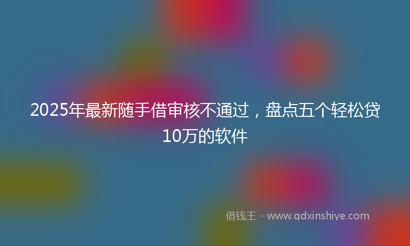 2025年最新随手借审核不通过,盘点五个轻松贷10万的软件