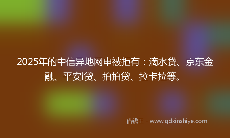 2025年的中信异地网申被拒有：滴水贷、京东金融、平安i贷、拍拍贷、拉卡拉等。