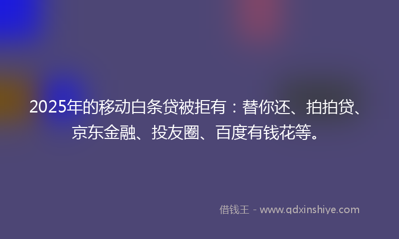 2025年的移动白条贷被拒有：替你还、拍拍贷、京东金融、投友圈、百度有钱花等。