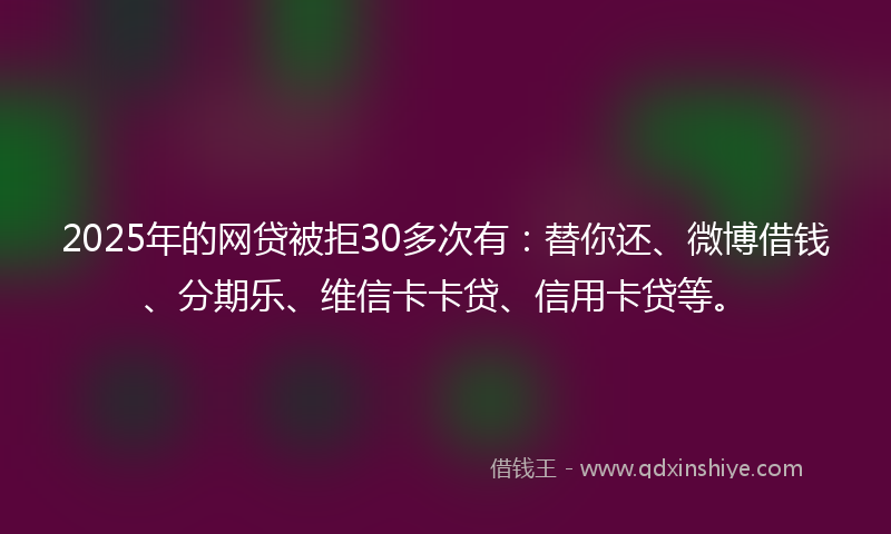 2025年的网贷被拒30多次有：替你还、微博借钱、分期乐、维信卡卡贷、信用卡贷等。