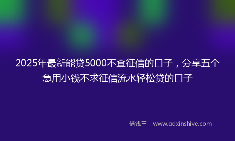2025年最新能贷5000不查征信的口子，分享五个急用小钱不求征信流水轻松贷的口子