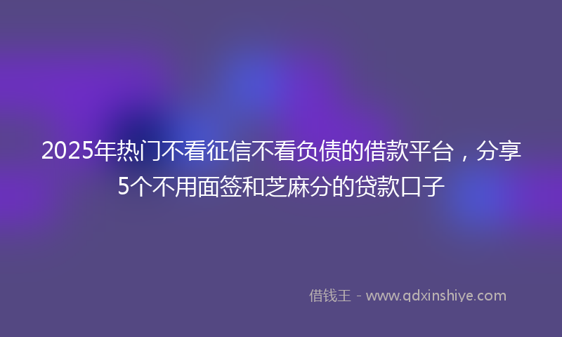 2025年热门不看征信不看负债的借款平台，分享5个不用面签和芝麻分的贷款口子