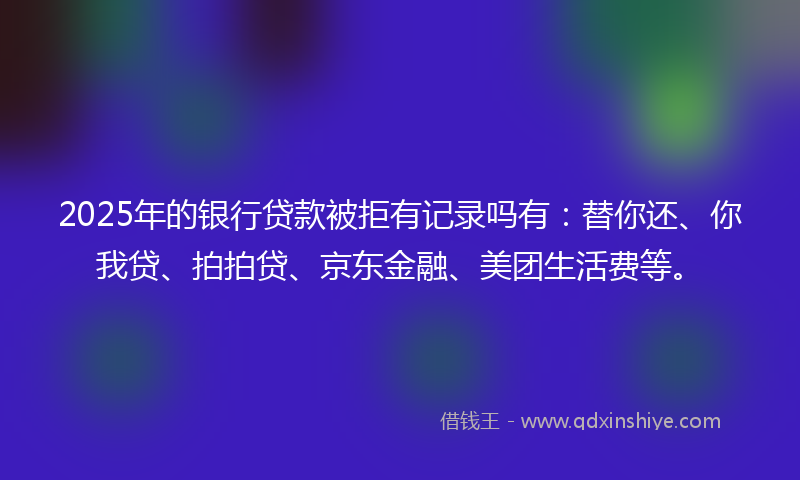 2025年的银行贷款被拒有记录吗有：替你还、你我贷、拍拍贷、京东金融、美团生活费等。