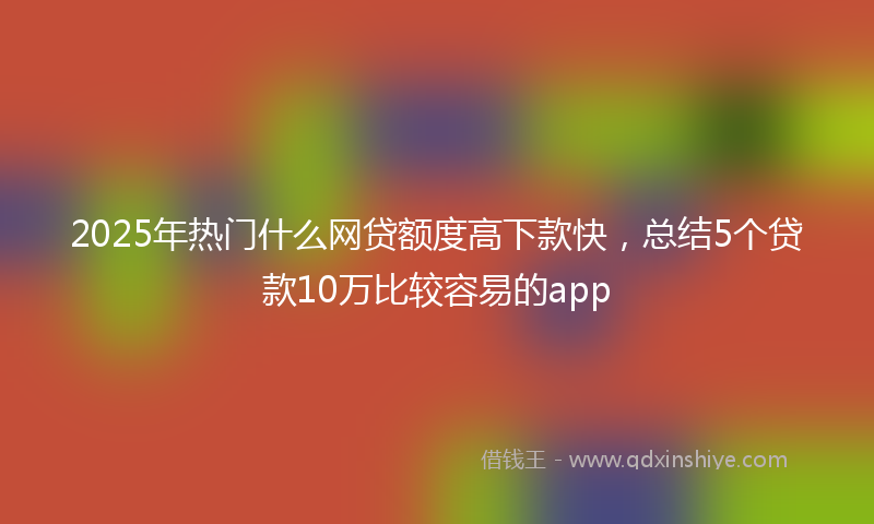 2025年热门什么网贷额度高下款快，总结5个贷款10万比较容易的app