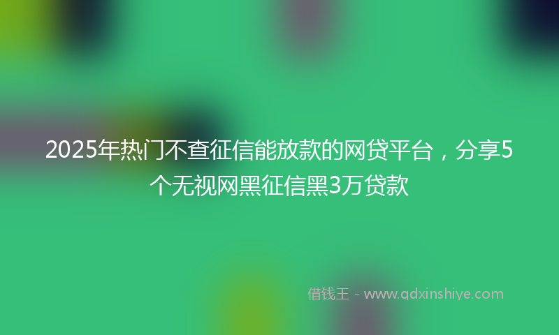2025年热门不查征信能放款的网贷平台，分享5个无视网黑征信黑3万贷款