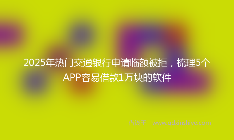 2025年热门交通银行申请临额被拒，梳理5个APP容易借款1万块的软件