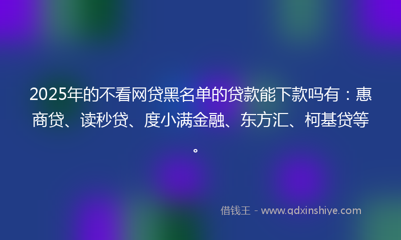 2025年的不看网贷黑名单的贷款能下款吗有：惠商贷、读秒贷、度小满金融、东方汇、柯基贷等。