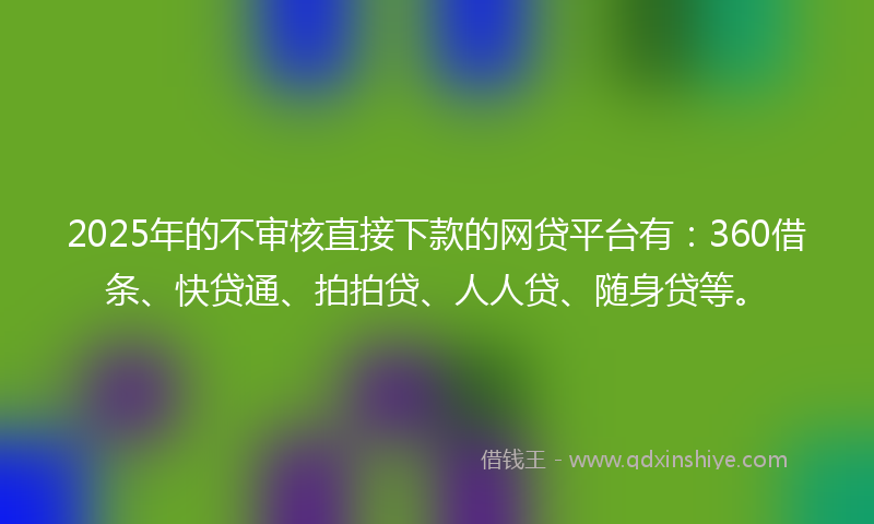 2025年的不审核直接下款的网贷平台有：360借条、快贷通、拍拍贷、人人贷、随身贷等。